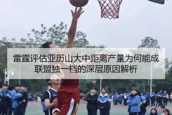 雷霆评估亚历山大中距离产量为何能成联盟独一档的深层原因解析