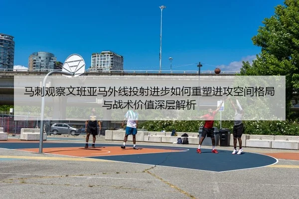 马刺观察文班亚马外线投射进步如何重塑进攻空间格局与战术价值深层解析