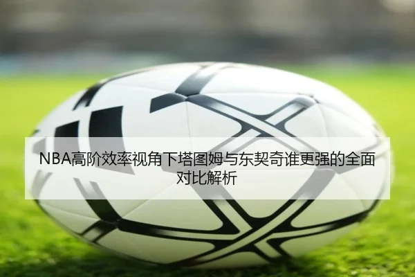 NBA高阶效率视角下塔图姆与东契奇谁更强的全面对比解析