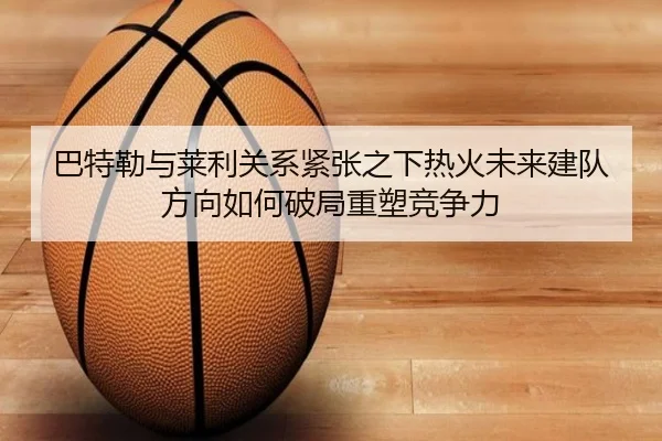 巴特勒与莱利关系紧张之下热火未来建队方向如何破局重塑竞争力