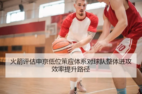 火箭评估申京低位策应体系对球队整体进攻效率提升路径