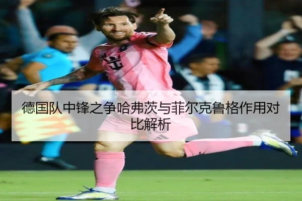 德国队中锋之争哈弗茨与菲尔克鲁格作用对比解析