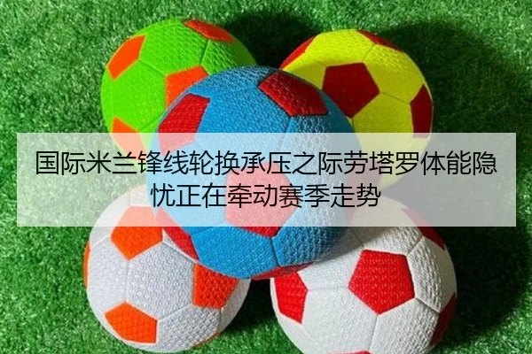 国际米兰锋线轮换承压之际劳塔罗体能隐忧正在牵动赛季走势