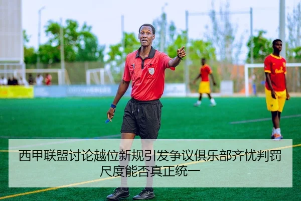 西甲联盟讨论越位新规引发争议俱乐部齐忧判罚尺度能否真正统一