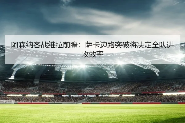 阿森纳客战维拉前瞻：萨卡边路突破将决定全队进攻效率
